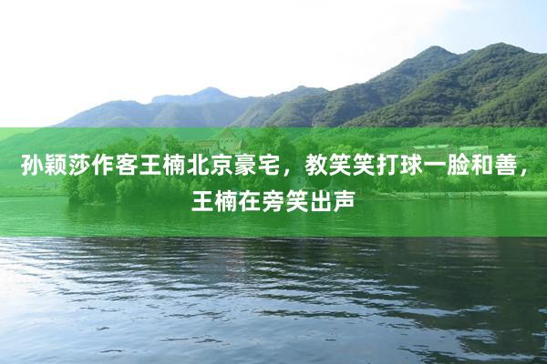 孙颖莎作客王楠北京豪宅，教笑笑打球一脸和善，王楠在旁笑出声