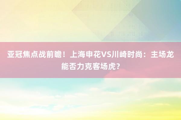 亚冠焦点战前瞻！上海申花VS川崎时尚：主场龙能否力克客场虎？