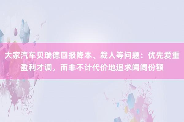 大家汽车贝瑞德回报降本、裁人等问题：优先爱重盈利才调，而非不计代价地追求阛阓份额