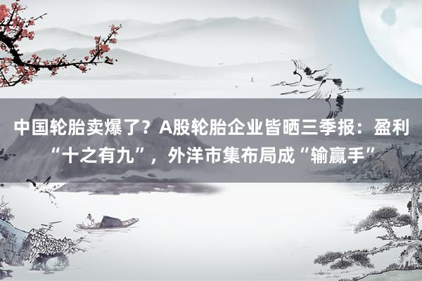 中国轮胎卖爆了？A股轮胎企业皆晒三季报：盈利“十之有九”，外洋市集布局成“输赢手”