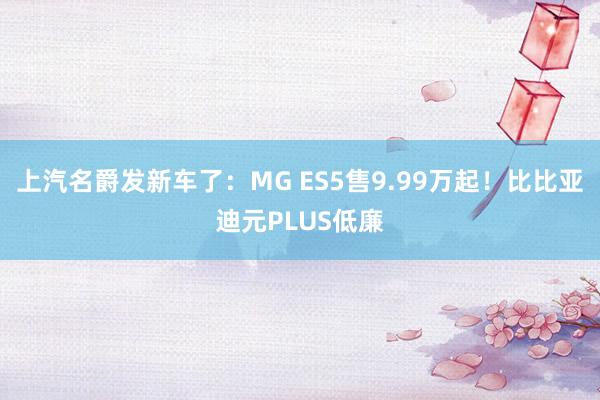 上汽名爵发新车了：MG ES5售9.99万起！比比亚迪元PLUS低廉