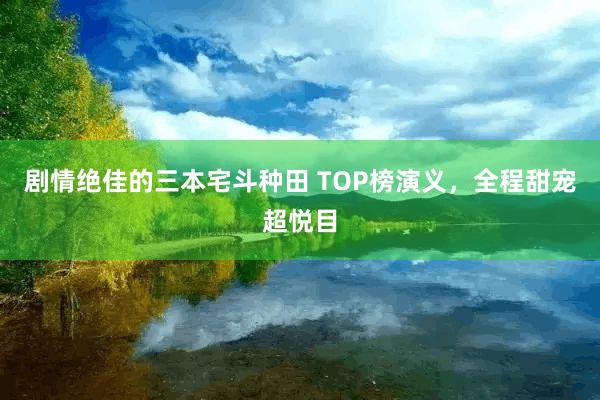 剧情绝佳的三本宅斗种田 TOP榜演义，全程甜宠超悦目