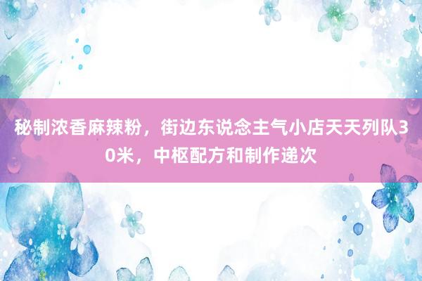 秘制浓香麻辣粉，街边东说念主气小店天天列队30米，中枢配方和制作递次