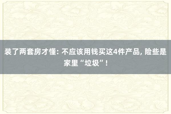 装了两套房才懂: 不应该用钱买这4件产品, 险些是家里“垃圾”!