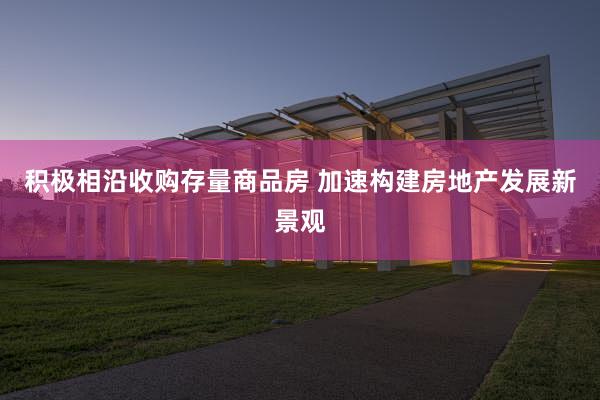 积极相沿收购存量商品房 加速构建房地产发展新景观