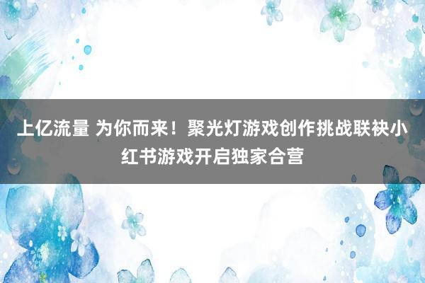 上亿流量 为你而来！聚光灯游戏创作挑战联袂小红书游戏开启独家合营